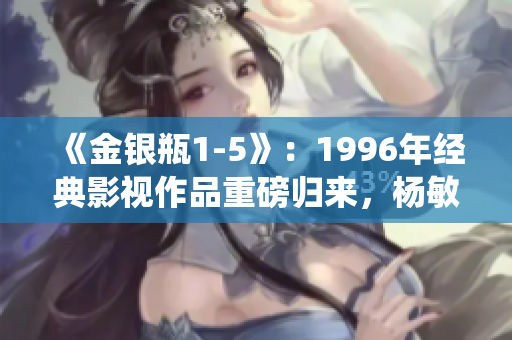 《金银瓶1-5》：1996年经典影视作品重磅归来，杨敏演绎经典角色！