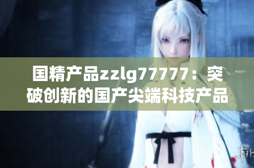 国精产品zzlg77777：突破创新的国产尖端科技产品，引领行业潮流