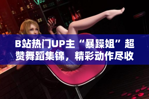 B站热门UP主“暴躁姐”超赞舞蹈集锦，精彩动作尽收眼底