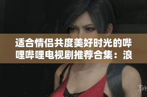 适合情侣共度美好时光的哔哩哔哩电视剧推荐合集：浪漫与温情的完美结合