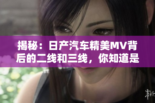 揭秘：日产汽车精美MV背后的二线和三线，你知道是什么吗？
