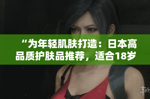 “为年轻肌肤打造：日本高品质护肤品推荐，适合18岁以上肌肤呵护”
