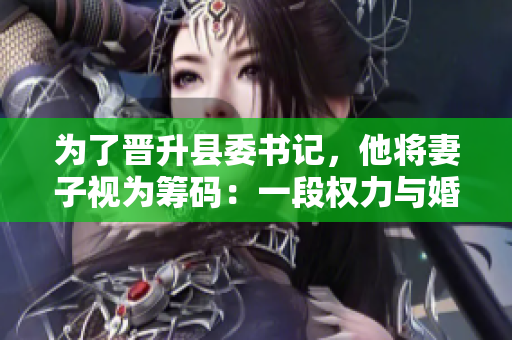 为了晋升县委书记，他将妻子视为筹码：一段权力与婚姻的交易