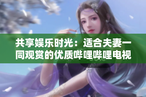 共享娱乐时光：适合夫妻一同观赏的优质哔哩哔哩电视剧推荐