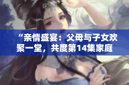 “亲情盛宴：父母与子女欢聚一堂，共度第14集家庭团聚时刻！”