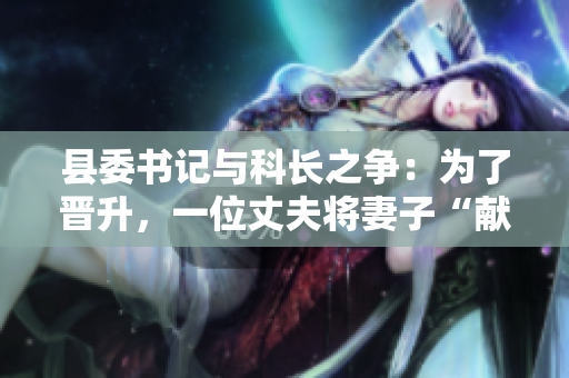 县委书记与科长之争：为了晋升，一位丈夫将妻子“献”给县委书记