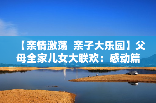 【亲情激荡  亲子大乐园】父母全家儿女大联欢：感动篇【14集】
