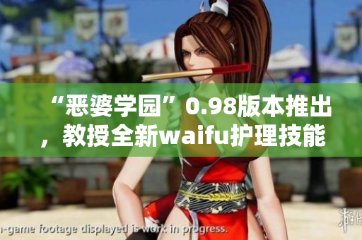 “恶婆学园”0.98版本推出，教授全新waifu护理技能，解锁更多心动可能性!