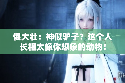 傻大壮：神似驴子？这个人长相太像你想象的动物！