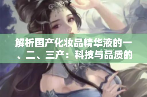 解析国产化妆品精华液的一、二、三产：科技与品质的完美融合