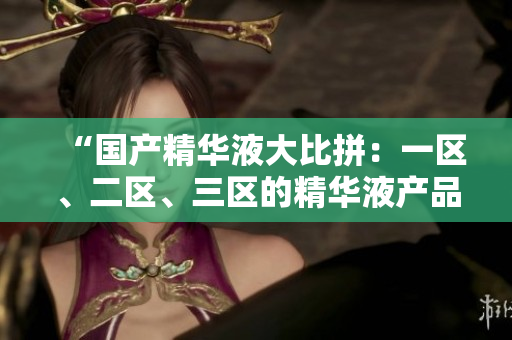 “国产精华液大比拼：一区、二区、三区的精华液产品综合评测”