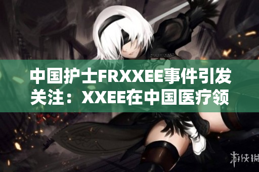 中国护士FRXXEE事件引发关注：XXEE在中国医疗领域的影响调查