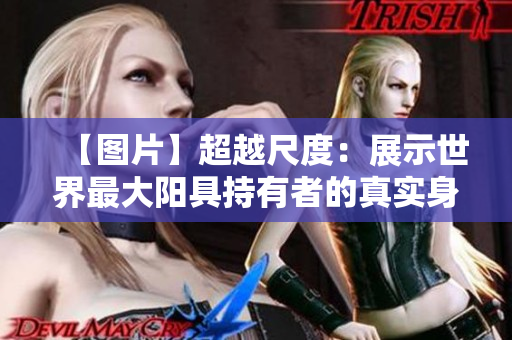 【图片】超越尺度：展示世界最大阳具持有者的真实身影