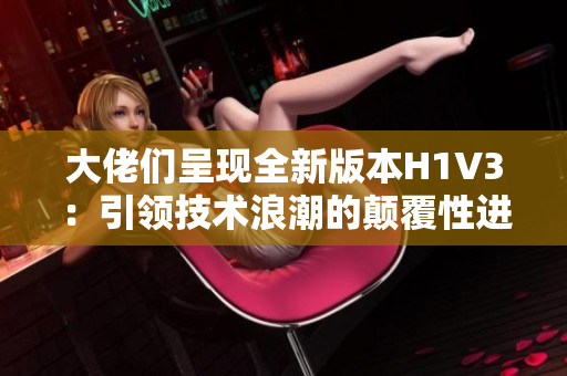 大佬们呈现全新版本H1V3：引领技术浪潮的颠覆性进化