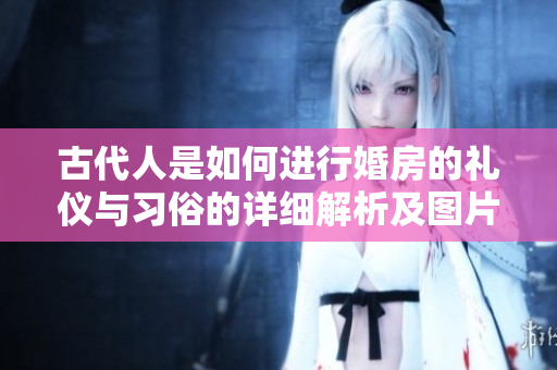 古代人是如何进行婚房的礼仪与习俗的详细解析及图片展示