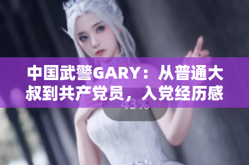 中国武警GARY：从普通大叔到共产党员，入党经历感人至深