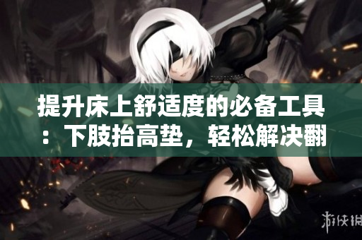 提升床上舒适度的必备工具：下肢抬高垫，轻松解决翻身困难