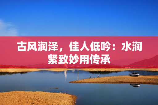 古风润泽，佳人低吟：水润紧致妙用传承
