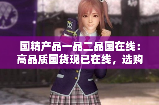 国精产品一品二品国在线：高品质国货现已在线，选购省心，品质有保障