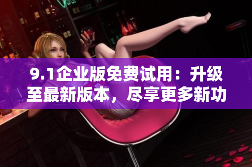 9.1企业版免费试用：升级至最新版本，尽享更多新功能