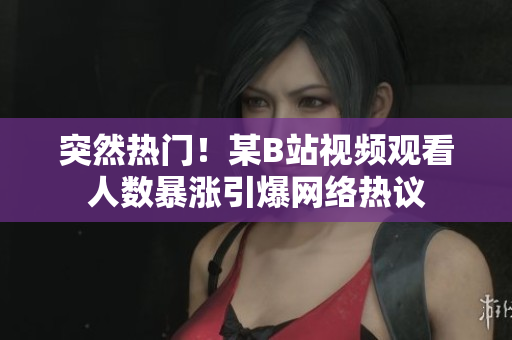 突然热门！某B站视频观看人数暴涨引爆网络热议