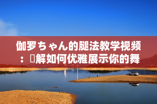 伽罗ちゃん的腿法教学视频：瞭解如何优雅展示你的舞步