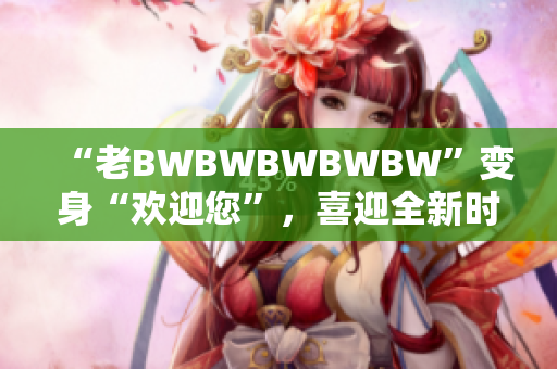 “老BWBWBWBWBW”变身“欢迎您”，喜迎全新时代！