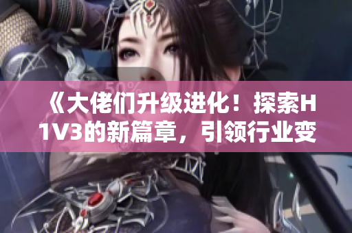 《大佬们升级进化！探索H1V3的新篇章，引领行业变革潮流》