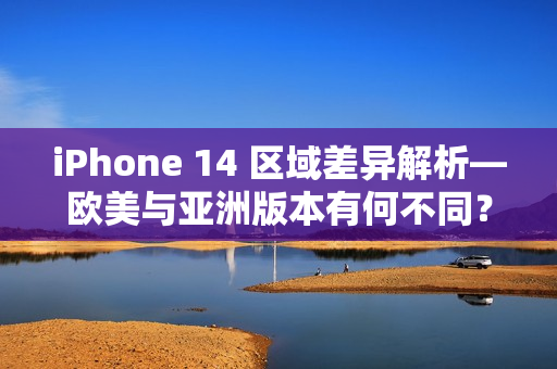 iPhone 14 区域差异解析—欧美与亚洲版本有何不同？