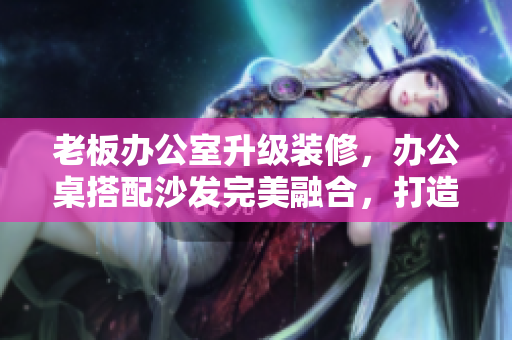 老板办公室升级装修，办公桌搭配沙发完美融合，打造高效办公空间