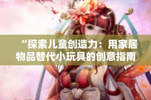 “探索儿童创造力：用家居物品替代小玩具的创意指南”