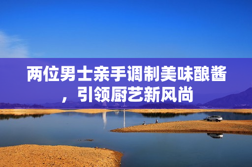 两位男士亲手调制美味酿酱，引领厨艺新风尚