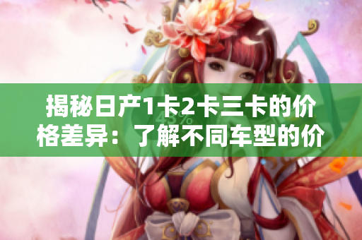 揭秘日产1卡2卡三卡的价格差异：了解不同车型的价格和性能