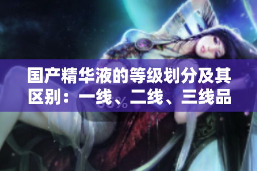 国产精华液的等级划分及其区别：一线、二线、三线品牌有何不同？