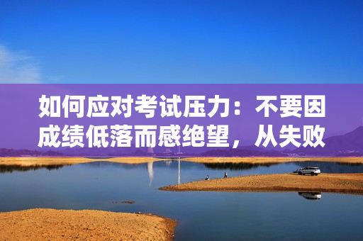 如何应对考试压力：不要因成绩低落而感绝望，从失败中学习成长