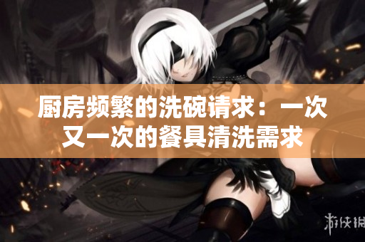 厨房频繁的洗碗请求：一次又一次的餐具清洗需求