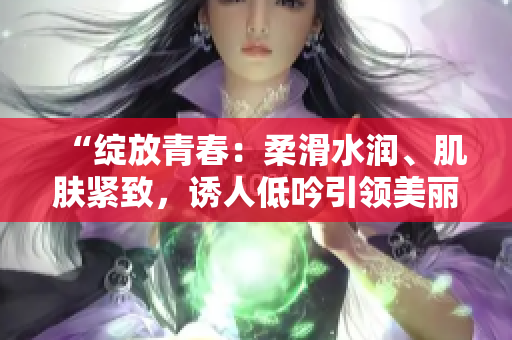 “绽放青春：柔滑水润、肌肤紧致，诱人低吟引领美丽新境界”