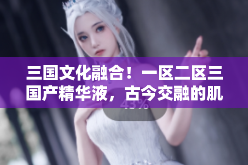 三国文化融合！一区二区三国产精华液，古今交融的肌肤之宝