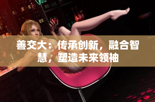 善交大：传承创新，融合智慧，塑造未来领袖