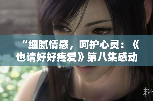 “细腻情感，呵护心灵：《也请好好疼爱》第八集感动回顾”