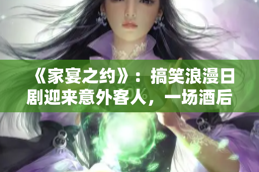 《家宴之约》：搞笑浪漫日剧迎来意外客人，一场酒后真心话游戏引发笑料百出！