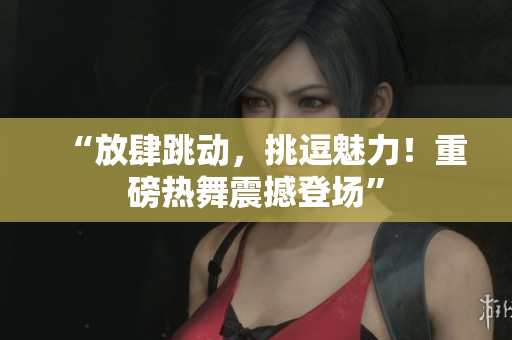 “放肆跳动，挑逗魅力！重磅热舞震撼登场”