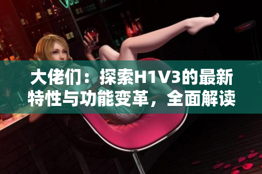 大佬们：探索H1V3的最新特性与功能变革，全面解读新一代头部计算架构