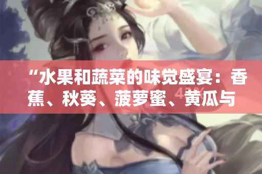 “水果和蔬菜的味觉盛宴：香蕉、秋葵、菠萝蜜、黄瓜与丝瓜的区别探究”