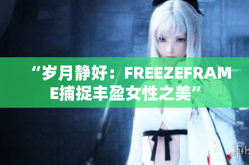“岁月静好：FREEZEFRAME捕捉丰盈女性之美”