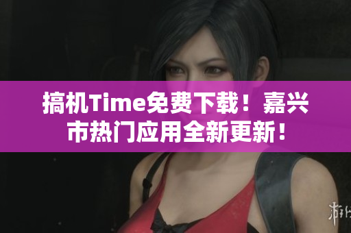 搞机Time免费下载！嘉兴市热门应用全新更新！