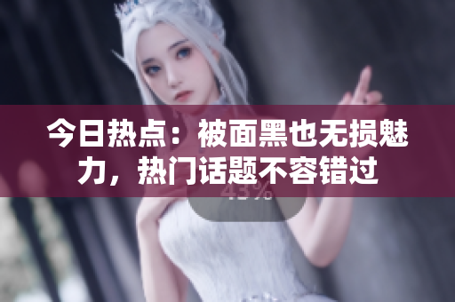 今日热点：被面黑也无损魅力，热门话题不容错过