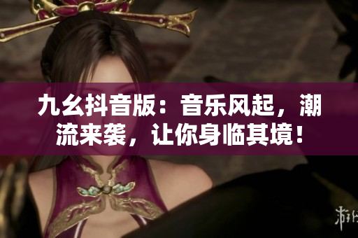 九幺抖音版：音乐风起，潮流来袭，让你身临其境！