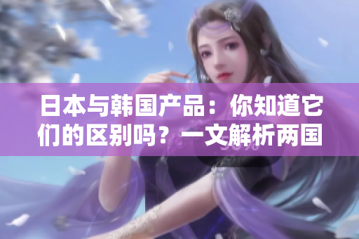 日本与韩国产品：你知道它们的区别吗？一文解析两国商品特点与优劣