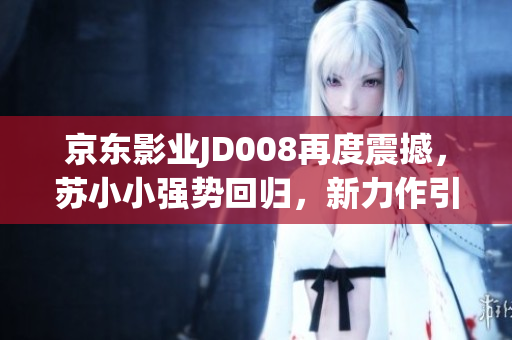 京东影业JD008再度震撼，苏小小强势回归，新力作引燃期待！